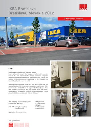 ACO references worlwide
IKEA Bratislava
Bratislava, Slovakia 2012
Facts
Project name: IKEA Bratislava, Bratislava, Slovakia
Ikea is a Swedish company that designs and sells ready-to-assemble
furniture. IKEA owns and operates 332 stores in 41 countries. Every store
includes a restaurant serving traditional Swedish food. There is served and
sold food to 261 million customers a year through the store restaurants and
Swedish Food Markets around the world.
Ikea is operating on the Slovak market since 1995. Ikea Bratislava store was
expanded and the whole kitchen and restaurant were refurbished in 2012.
Now is this Ikea with 36 700 m2 the largest in the Middle Europe. There
were instaled ACO gullies and ACO tray channels in the new kitchen.
Drained water is pre-cleaned by brand new ACO grease separator. Parking
places for 3000 cars are drained by 400m of Multidrain.
ACO system chain:
ACO company: ACO Stavební prvky s.r.o.
Czech republic, www.aco.cz
ACO SBF: Building Drainage Food
	 External Drainage
Application: Commercial Kitchen
ACO products:
ACO tray channel
ACO gully
Multidrain V100S
Multidrain V150S
 