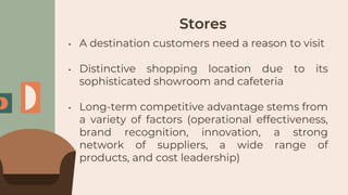Stores
• A destination customers need a reason to visit
• Distinctive shopping location due to its
sophisticated showroom and cafeteria
• Long-term competitive advantage stems from
a variety of factors (operational effectiveness,
brand recognition, innovation, a strong
network of suppliers, a wide range of
products, and cost leadership)
 