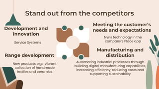 Stand out from the competitors
Service Systems
Nyris technology in the
company’s Place app
Development and
innovation
Meeting the customer’s
needs and expectations
New products e.g.: vibrant
collection of handmade
textiles and ceramics
Automating industrial processes through
building digital manufacturing capabilities,
increasing efficiency, reducing costs and
supporting sustainability
Range development
Manufacturing and
distribution
 