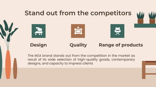 Stand out from the competitors
Design Quality
The IKEA brand stands out from the competition in the market as
result of its wide selection of high-quality goods, contemporary
designs, and capacity to impress clients
Range of products
 