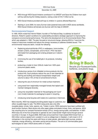 IKEA Case Study
                                          December 31, 2009

    •   IKEA through IKEA Social Initiative contribute €1 to UNICEF and Save the Children from each
        soft toy sold during the holiday seasons, raising a total of €16.7 million so far.

    •   IKEA Social Initiative provided soft toys to children in cyclone affected Myanmar.

    •   Starting in June 2009, for every Sunnan solar-powered lamp sold in IKEA stores worldwide,
        IKEA Social Initiative will donate one Sunnan with the help of UNICEF.

Environmental Impact
In 1990, IKEA invited Karl-Henrik Robèrt, founder of The Natural Step, to address its board of
directors. Robert's system conditions for sustainability provided a strategic approach to improving the
company's environmental performance. This led to the development of an Environmental Action Plan,
which was adopted in 1992. The plan focused on structural change, allowing IKEA to "maximize the
impact of resources invested and reduce the energy necessary to address isolated issues." The
environmental measures taken, include the following:

    •   Replacing polyvinylchloride (PVC) in wallpapers, home textiles,
        shower curtains, lampshades, and furniture—PVC has been
        eliminated from packaging and is being phased out in electric
        cables;

    •   minimizing the use of formaldehyde in its products, including
        textiles;

    •   producing a model of chair (OGLA) made from 100% post-
        consumer plastic waste;

    •   introducing a series of air-inflatable furniture products into the
        product line. Such products reduce the use of raw materials for
        framing and stuffing and reduce transportation weight and
        volume to about 15% of that of conventional furniture;

    •   reducing the use of chromium for metal surface treatment;

    •   using wood from responsibly-managed forests that replant and
        maintain biological diversity;

    •   using only recyclable materials for flat packaging and "pure"
        (non-mixed) materials for packaging to assist in recycling.

    •   introducing rental bicycles with trailers for customers in Denmark.

More recently, IKEA has stopped providing plastic bags to customers, but
offers reusable bags for sale. The IKEA restaurants also only offer
reusable plates, knives, forks, spoons, etc. Toilets in some IKEA restrooms have been outfitted with
dual-function flushers. Most stores only offer paper plates and plastic knives, forks, and spoons. IKEA
has recycling bins for compact fluorescent lamps (CFLs), energy saving bulbs, and batteries. In 2001
IKEA was one of the first companies to operate its own cross-border freight trains through several
countries in Europe. In August 2008, IKEA also announced that it had created IKEA GreenTech, a
€50 million venture capital fund. Located in Lund (a college town in Sweden), it will invest in 8-10
companies in the coming five years with focus on solar panels, alternative light sources, product
materials, energy efficiency, and water saving and purification. The aim is to commercialise green
technologies for sale in IKEA stores within 3–4 years.


    14
 