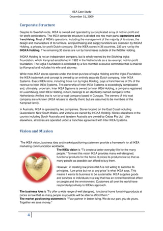 IKEA Case Study
                                         December 31, 2009

Corporate Structure
Despite its Swedish roots, IKEA is owned and operated by a complicated array of not not-for-profit and
for-profit corporations. The IKEA corporate structure is divided into two main parts: operations and
                                                         divided
franchising. Most of IKEA's operations, including the management of the majority of its stores, the
design and manufacture of its furniture, and purchasing and supply functions are overseen by INGKA
Holding, a private, for-profit Dutch company. Of the IKEA stores in 36 countries, 235 are run by the
                        profit
INGKA Holding. The remaining 30 stores are run by franchisees outside of the INGKA Holding.
                  .

INGKA Holding is not an independent company, but is wholly owned by the Stichting Ingka
                                                                          Stichting
Foundation, which Kamprad established in 1982 in the Netherlands as a tax exempt, not
                                                                       tax-exempt, not-for-profit
foundation. The Ingka Foundation is controlled by a five member executive committee that is chaired
                                                    five-member
by Kamprad and includes his wife and attorney.

While most IKEA stores operate under the direct purview of Ingka Holding and the Ingka Foundation,
   hile
the IKEA trademark and concept is owned by an entirely separate Dutch company, Inter IKEA
Systems. Every IKEA store, including those run by Ingka Holding, pays a franchise fee of 3% of the
                                                                   pays
revenue to Inter IKEA Systems. The ownership of Inter IKEA Systems is exceedingly complicated
and, ultimately, uncertain. Inter IKEA Systems is owned by Inter IKEA Holding, a company registered
in Luxembourg. Inter IKEA Holding, in turn, belongs to an identically named company in the
                                   ng,
Netherlands Antilles that is run by a trust company based in Curaçao. The owners of this trust
company are unknown (IKEA refuses to identify them) but are assumed to be members of the
Kamprad family.

In Australia, IKEA is operated by two companies. Stores located on the East Coast including
Queensland, New South Wales, and Victoria are owned by INGKA Holding. Stores elsewhere in the
country including South Australia and Western Australia are owned by Cebas Pty Ltd. Like
elsewhere, all stores are operated under a franchise agreement with Inter IKEA Systems.



Vision and Mission

The IKEA vision, business idea and market positioning statement provide a framework for all IKEA
marketing communication worldwide.
                             The IKEA vision is "To create a better everyday life for the many
                             people." To meet this vision IKEA provides many wellwell-designed,
                             functional
                             functional products for the home. It prices its products low so that as
                             many people as possible can afford to buy them.

                              However, in creating low prices IKEA is not willing to sacrifice its
                              principles. ‘Low price but not at any price’ is what IKEA says. This
                              means
                              means it wants its business to be sustainable. IKEA supplies goods
                              and services to individuals in a way that has an overall beneficial effect
                              on people and the environment. Customers all over the world have
                              responded positively to IKEA’s approach.

The business idea is "To offer a wide range of well designed, functional home furnishing products at
prices so low that as many people as possible will be able to afford them."
The market positioning statement is "Your partner in better living. We do our part, you do yours.
                                                 ner
Together we save money."



      4
 