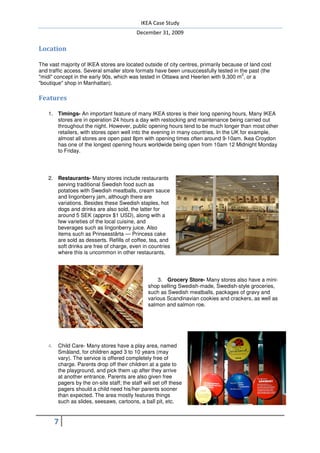 IKEA Case Study
                                             December 31, 2009

Location

The vast majority of IKEA stores are located outside of city centres, primarily because of land cost
and traffic access. Several smaller store formats have been unsuccessfully tested in the past (the
                                                                                       2
"midi" concept in the early 90s, which was tested in Ottawa and Heerlen with 9,300 m , or a
"boutique" shop in Manhattan).

Features

    1. Timings- An important feature of many IKEA stores is their long opening hours. Many IKEA
       stores are in operation 24 hours a day with restocking and maintenance being carried out
       throughout the night. However, public opening hours tend to be much longer than most other
       retailers, with stores open well into the evening in many countries. In the UK for example,
       almost all stores are open past 8pm with opening times often around 9-10am. Ikea Croydon
       has one of the longest opening hours worldwide being open from 10am 12 Midnight Monday
       to Friday.




    2. Restaurants- Many stores include restaurants
       serving traditional Swedish food such as
       potatoes with Swedish meatballs, cream sauce
       and lingonberry jam, although there are
       variations. Besides these Swedish staples, hot
       dogs and drinks are also sold, the latter for
       around 5 SEK (approx $1 USD), along with a
       few varieties of the local cuisine, and
       beverages such as lingonberry juice. Also
       items such as Prinsesstårta — Princess cake
       are sold as desserts. Refills of coffee, tea, and
       soft drinks are free of charge, even in countries
       where this is uncommon in other restaurants.




                                                      3. Grocery Store- Many stores also have a mini-
                                                  shop selling Swedish-made, Swedish-style groceries,
                                                  such as Swedish meatballs, packages of gravy and
                                                  various Scandinavian cookies and crackers, as well as
                                                  salmon and salmon roe.




    4.   Child Care- Many stores have a play area, named
         Småland, for children aged 3 to 10 years (may
         vary). The service is offered completely free of
         charge. Parents drop off their children at a gate to
         the playground, and pick them up after they arrive
         at another entrance. Parents are also given free
         pagers by the on-site staff; the staff will set off these
         pagers should a child need his/her parents sooner
         than expected. The area mostly features things
         such as slides, seesaws, cartoons, a ball pit, etc.


         7
 