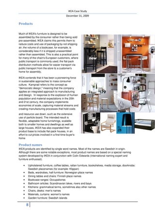 IKEA Case Study
                                             December 31, 2009

Products

Much of IKEA's furniture is designed to be
assembled by the consumer rather than being sold
pre-assembled. IKEA claims this permits them to
reduce costs and use of packaging by not shipping
air; the volume of a bookcase, for example, is
considerably less if it is shipped unassembled
rather than assembled. This is also a practical point
for many of the chain's European customers, where
public transport is commonly used; the flat-pack
distribution methods allow for easier transport via
public transport from the store to a customer's
home for assembly.

IKEA contends that it has been a pioneering force
in sustainable approaches to mass consumer
culture. Kamprad refers to the concept as
"democratic design," meaning that the company
applies an integrated approach to manufacturing
and design. In response to the explosion of human
population and material expectations in the 20th
and 21st century, the company implements
economies of scale, capturing material streams and
creating manufacturing processes that hold costs
and resource use down, such as the extensive
use of particle board. The intended result is
flexible, adaptable home furnishings, scalable
both to smaller homes and dwellings as well as
large houses. IKEA has also expanded their
product base to include flat-pack houses, in an
effort to cut prices involved in a first-time buyer's
home

Product names
IKEA products are identified by single word names. Most of the names are Swedish in origin.
Although there are some notable exceptions, most product names are based on a special naming
system developed by IKEA in conjunction with Colin Edwards (international naming expert and
furniture enthusiast).

    •   Upholstered furniture, coffee tables, rattan furniture, bookshelves, media storage, doorknobs:
        Swedish placenames (for example: Klippan)
    •   Beds, wardrobes, hall furniture: Norwegian place names
    •   Dining tables and chairs: Finnish place names
    •   Bookcase ranges: Occupationss
    •   Bathroom articles: Scandinavian lakes, rivers and bays
    •   Kitchens: grammatical terms, sometimes also other names
    •   Chairs, desks: men's names
    •   Materials, curtains: women's names
    •   Garden furniture: Swedish islands

        8
 
