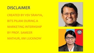 DISCLAIMER
CREATED BY VSV SRAVYA,
BITS PILANI DURING A
MARKETING INTERNSHIP
BY PROF. SAMEER
MATHUR, IIM LUCKNOW
 