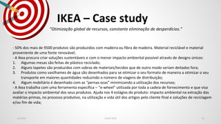 IKEA – Case study
Jan2020 LEAN SCM 10
“Otimização global de recursos, constante eliminação de desperdícios.”
- 50% dos mais de 9500 produtos são produzidos com madeira ou fibra de madeira. Material reciclável e material
proveniente de uma fonte renovável;
- A Ikea procura criar soluções sustentáveis e com o menor impacto ambiental possível através de designs únicos:
1. Algumas mesas são feitas de plástico reciclado;
2. Alguns tapetes são produzidos com sobras de materiais/tecidos que de outro modo seriam deitados fora;
3. Produtos como vasilhames de água são desenhados para se otimizar o seu formato de maneira a otimizar o seu
transporte em maiores quantidades reduzindo o número de viagens de distribuição;
4. Algum mobiliário é desenhado com as “pernas ocas” minimizando a utilização dos recursos;
- A Ikea trabalha com uma ferramenta específica – “e-wheel” utilizada por toda a cadeia de fornecimento e que visa
avaliar o impacto ambiental dos seus produtos. Ajuda nos 4 estágios do produto: impacto ambiental na extração das
matérias-primas, no processo produtivo, na utilização e vida útil dos artigos pelo cliente final e soluções de reciclagem
e/ou fim de vida;
 