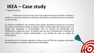 IKEA – Case study
• Logística inversa:
- A Ikea não se fica por aqui. Para esta empresa importa controlar, otimizar e
melhorar o processo relativo aos produtos devolvidos ou produtos que se encontram
em fim de vida:
Os clientes insatisfeitos com produtos Ikea podem devolvê-los através de um centro
de recolha localizado em todas as cidades ondem existem lojas Ikea. Nestes locais, os
artigos são analizados e encaminhados para os Centros de distribuição que
forneceram o artigo em causa. O produto por sua vez é enviado para a empresa na
Suécia que recicla o mesmo promovendo a sua entrada de novo na cadeia de
fornecimento.
De acordo com um estudo realizado na Ikea, cerca de 70% dos produtos devolvidos
são reciclados e os restantes 30% vão para eliminação.
Jan2020 LEAN SCM 11
 