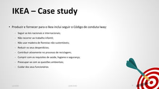 IKEA – Case study
• Produzir e fornecer para o Ikea inclui seguir o Código de conduta Iway:
- Seguir as leis nacionais e internacionais;
- Não recorrer ao trabalho infantil;
- Não usar madeira de florestas não sustentáveis;
- Reduzir os seus desperdícios;
- Contribuir ativamente no processo de reciclagem;
- Cumprir com os requisites de saúde, hygiene e segurança;
- Preocupar-se com as questões ambientais;
- Cuidar dos seus funcionários
Jan2020 LEAN SCM 4
 