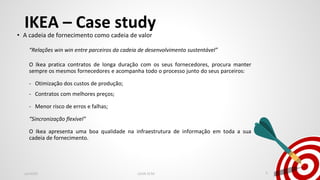 IKEA – Case study
• A cadeia de fornecimento como cadeia de valor
“Relações win win entre parceiros da cadeia de desenvolvimento sustentável”
O Ikea pratica contratos de longa duração com os seus fornecedores, procura manter
sempre os mesmos fornecedores e acompanha todo o processo junto do seus parceiros:
- Otimização dos custos de produção;
- Contratos com melhores preços;
- Menor risco de erros e falhas;
“Sincronização flexível”
O Ikea apresenta uma boa qualidade na infraestrutura de informação em toda a sua
cadeia de fornecimento.
Jan2020 LEAN SCM 5
 