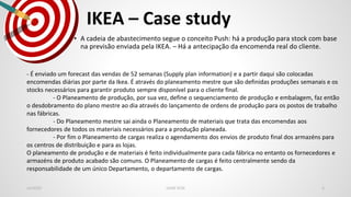 IKEA – Case study
Jan2020 LEAN SCM 6
• A cadeia de abastecimento segue o conceito Push: há a produção para stock com base
na previsão enviada pela IKEA. – Há a antecipação da encomenda real do cliente.
- É enviado um forecast das vendas de 52 semanas (Supply plan information) e a partir daqui são colocadas
encomendas diárias por parte da Ikea. É através do planeamento mestre que são definidas produções semanais e os
stocks necessários para garantir produto sempre disponível para o cliente final.
- O Planeamento de produção, por sua vez, define o sequenciamento de produção e embalagem, faz então
o desdobramento do plano mestre ao dia através do lançamento de ordens de produção para os postos de trabalho
nas fábricas.
- Do Planeamento mestre sai ainda o Planeamento de materiais que trata das encomendas aos
fornecedores de todos os materiais necessários para a produção planeada.
- Por fim o Planeamento de cargas realiza o agendamento dos envios de produto final dos armazéns para
os centros de distribuição e para as lojas.
O planeamento de produção e de materiais é feito individualmente para cada fábrica no entanto os fornecedores e
armazéns de produto acabado são comuns. O Planeamento de cargas é feito centralmente sendo da
responsabilidade de um único Departamento, o departamento de cargas.
 