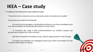 IKEA – Case study
• A cadeia de fornecimento como cadeia de valor
“O material certo no momento certo ao mais baixo custo e de acordo com o pedido.”
Características da cadeia de distribuição:
- Os centros de armazenagem e distribuição encontram-se em locais estratégicos para
uma maior facilidade de distribuição pelas lojas do mundo inteiro;
- O transporte dos artigo é feito preferencialmente por comboio (sempre que
possível) para redução dos custos inerentes;
- São feitos transportes otimizados ou seja, máxima carga possível em cada entrega;
- Os artigos são embalados em embalagens planas para melhor acomodação de todo
o material (Otimização do espaço);
Jan2020 LEAN SCM 8
 