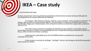 IKEA – Case study
Jan2020 LEAN SCM 9
• Características das lojas:
As lojas acrescentam valor aos produtos produzidos anteriormente através da disponibilização de
uma experiência de compra diferente do habitual:
- O conceito: “Nós fazemos metade, você faz a outra metade. Juntos poupamos dinheiro”. O
cliente, após escolha do que pretende adquirir, tem ele próprio o acesso ao armazém para fazer a
recolha dos artigos por si selecionados. Este armazém encontra-se altamente organizado cumprindo
com os 5 S’s;
- Por toda a loja encontram-se modelos de divisões de casa realistas construídas apenas
com artigos Ikea para o cliente ter possibilidade de viver a experiência do que pretende ter para si no
futuro, antes mesmo de efetuar a compra;
- Cada loja tem capacidade para mais de 9500 produtos possibilitando uma grande
variedade de escolha;
- Existe ainda um serviço de catálogo, “catálogo” online e de entrega ao domicílio poupando
assim tempo ao cliente;
 