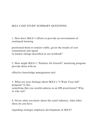 IKEA CASE STUDY SUMMARY QUESTIONS
1. How have IKEA’s efforts to provide an environment of
continued learning
positioned them to remain viable, given the trends of cost
containment and speed
in market change described in our textbook?
2. How might IKEA’s “Partners for Growth” mentoring program
provide them with an
effective knowledge management tool.
3. What are your feelings about IKEA’s “I Want Your Job”
program? Is this
something that you would endorse as an HR practitioner? Why
or why not?
4. Given what you know about the retail industry, what other
ideas do you have
regarding strategic employee development at IKEA?
 