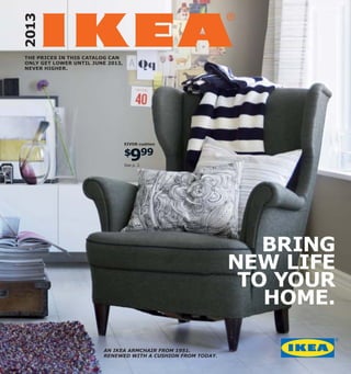 2013
THE PRICES IN THIS CATALOG CAN
ONLY GET LOWER UNTIL JUNE 2013,
NEVER HIGHER.




                                  EIVOR cushion



                                     9
                                  $ 99
                                  See p. 2.




                                                                BRING
                                                             NEW LIFE
                                                              TO YOUR
                                                                HOME.

                        AN IKEA ARMCHAIR FROM 1951.
                        RENEWED WITH A CUSHION FROM TODAY.
 