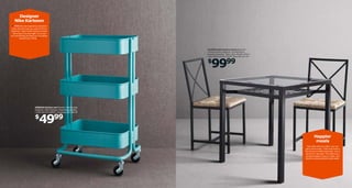 Designer
Nike Karlsson
“ RÅSKOG was inspired by industrial
carts, like the ones you used to find in
factories. I like the fact that it’s almost
like a tool in its own right. It’s a real
do-everything cart that you can wheel
around your home. ”

GRANÅS table and two chairs Steel and
tempered glass. Designer: Tord Björklund.
Requires assembly. Table L28¾×W28¾×H29½".
Chair W16⅛×D19¼×H33⅞". Black 801.571.29

9999

$

RÅSKOG kitchen cart Powder-coated steel.
Designer: Nike Karlsson. Requires assembly.
L13¾×W17¾×H30¾". Turquoise 302.165.36

4999

$

Happier
meals
One table and two chairs. You can
get it home today. That’s fast food in
the home furnishing business, only it
will last for decades. The table top in
tempered glass is easy to clean, and
there’s a practical shelf underneath.

 