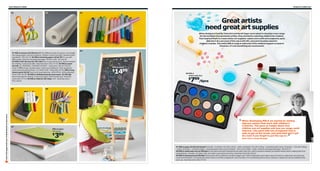 236 Children’s IKEA

01

Children’s IKEA 237

03

02

Great artists
need great art supplies
When designers Camilla Tubertini and Sarah Fager were asked to develop a new range
for the smallest (but greatest) artists, they started by watching children be creative.
That inspired them to create better art supplies: watercolors with extra pigment, pens
that don’t dry out (even if the cap is left off), and paint brushes sized for
children’s hands. The entire MÅLA range is safe even if the children happen to taste it.
However, it’s not something we recommend.

01 MÅLA scissors $3.99/set of 2 Two different types of scissors: for straight
and zigzag edges. Recommended for children 4 years and older. Stainless steel
and plastic. 502.415.25 02 MÅLA drawing paper roll $4.99 For use with
MÅLA easel. Chlorine-free bleached paper. W18½"×L98'. 201.522.81
03 MÅLA felt-tip pens $1.99/12pk Easy to grip felt-tip pens. Recommended
for children 3 years and older. Assorted colors 102.377.52 04 MÅLA easel
$14.99
WARNING: CHOKING HAZARD - small parts. Not for children
under 3 years of age. Double-sided; chalk and whiteboard. Clear lacquered
solid wood and painted finish. L17×W24×H46". White 500.210.76 MÅLA long
sleeve apron $3.99 Touch and close fastening. 100% PEVA, 100% polyester.
Green 902.104.90 05 MÅLA whiteboard pens and eraser $2.99/4pk
Recommended for children 3 years and older. Child-friendly grip. Assorted
colors 902.377.53 06 MÅLA chalk $1.99/24pk L3⅜". Assorted colors
872.125.00

Scan this page with your mobile device to see more

05

04

MÅLA easel

1499

$

08 MÅLA
watercolor box

09

799/6pcs

$

06

started by visiting
“ When developing MÅLA wewith children’s
daycare centers that work
07
MÅLA paper,
154 sheets

399

$

creativity. This gave us insight about how
children use art supplies and how our range could
improve. Like paint with lots of pigment that is
easy to get on the brush, and pens that won’t get
dry even if you forget to put the cap on.
Maria Thörn, Range Manager

”

07 MÅLA paper $3.99/154 sheets Includes: 15 sheets 11¾×8¼"/120 gr - white, 45 sheets 11¾×8¼"/120 gr - assorted bright colors, 45 sheets - 11¾×8¼"/100gr
- white, 24 sheets - 11¾x8¼"/100gr - assorted pastel colors and 25 sheets - 16½×11¾"/100gr - white. Chlorine-free bleached paper. 301.933.23
08 MÅLA watercolor box $7.99/6pcs Vivid colors and paint that blends smoothly help your child to produce instantly successful results when creating their first
masterpieces. Includes: 14 colors, tray, two water cups and two brushes. Assorted colors 201.932.67
09 MÅLA stamp pens $3.99/6pk Stamp pens with six different symbols trigger your child’s imagination and make it easy for them to create their own personal
cards and invitations. The stamp pen does not dry out if left uncapped for up to two days. For long-lasting performance, however, replace the cap immediately after
each use. Assorted colors 502.377.50

 