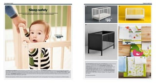 242 Children’s IKEA

Children’s IKEA 243

02

03

Sleep safely
No parent should need to pay high prices for high safety. That’s why we put all our
cribs through tough tests to meet the world’s strictest standards.

HENSVIK crib

99

$
04

01 SNIGLAR crib

6999

$

05 FANTASIDJUR
crib duvet cover set

999/2pcs

$

06

07

01 SNIGLAR crib $69.99 Untreated solid beech. RA. W29⅛×L53⅞×H33⅛". 600.919.31 02 HENSVIK crib $99 One bed side can be removed when the child is
big enough to climb into/out of the bed. Painted solid beech. Designer: Carina Bengs. RA. W31⅛×L53⅞×H36⅝". White 501.135.65 03 GULLIVER crib $99 One bed
side can be removed when the child is big enough to climb into/out of the bed. Tinted, clear lacquered solid beech and beech veneer. RA. W53½×L53½×H32⅝". White
202.033.32 04 SUNDVIK crib $119 One bed side can be removed when the child is big enough to climb into/out of the bed. Stained, clear lacquered solid beech.
RA. W29⅞×L54⅜×H34⅝". Black-brown 002.107.86.
Mattress sold separately. All IKEA cribs use a standard sized US crib mattress (W27½×L52"), sold separately. The crib bases can be placed at two different heights.

05 FANTASIDJUR crib duvet cover set $9.99/2pcs Includes US crib size
duvet cover and pillowcase. 100% cotton. Imported. Designer: Eva
Lundgreen. Multicolor 502.342.52 06 DJURPARK crib duvet cover
set $9.99/2pcs Includes US crib size duvet cover and pillowcase. Cotton/
lyocell. Imported. Designer: Eva Lundgreen. Multicolor 102.342.49
07 SAGODJUR blanket $3.99 100% polyester. Imported. Designer: Eva
Lundgreen. W35×L35". Light blue 202.407.11 08 FÅGELSÅNG bedlinen
set for crib $14.99/3pcs Includes US crib size duvet cover, fitted sheet
and pillowcase. 100% cotton. Imported. Designer: Eva Lundgreen. Green
702.342.46
RA=Requires Assembly

08

 