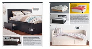 246 Beds

Beds 247

01

03

04

With BRIMNES you also
have practical storage in
the headboard, for things
you want close at hand,
like books, phones, or an
alarm clock.

Many of our beds make
good use of the space
underneath with storage
for extra bedding or
seasonal clothing.

05
04 BRIMNES series Foil finish. Designer: K Hagberg/M Hagberg. RA. White
Queen bed frame with storage $199 Last year’s price $249 The four
drawers in the bed frame provide extra storage space. Slatted bed base and
mattress sold separately. 699.029.45 Shown with BRIMNES queen
headboard with storage $130 W62¼×D11×H43¾". 702.287.16
05 FJELL queen bed frame with storage $449 Four large storage drawers
under the bed. Slatted bed base and mattress sold separately. Stained, clear
lacquered solid pine. Designer: T Christensen/K Legaard. RA. Black 899.101.00
06 HEMNES twin daybed frame with three drawers $299 Sofa, single
bed, bed for two and storage in one piece of furniture. Mattress and bedlinens
sold separately. Painted finish. Designer: Carina Bengs. RA. White 300.803.16
For order picking with delivery service, see p. 313.
RA=Requires Assembly

06
HEMNES twin daybed frame
with three drawers

MALM queen high bed frame
with four storage boxes

399

$

02 BRUSALI queen bed frame
with four storage boxes

299

$

01 MALM queen high bed frame with four storage boxes $399
Adjustable bed sides make mattresses of different heights fit nicely. Slatted
bed base and mattress sold separately. Painted finish. Designer: Eva Lilja
Löwenhielm. RA. Black-brown 199.316.34
02 BRUSALI queen bed frame with four storage boxes $299
Adjustable bed sides make mattresses of different heights fit nicely. Slatted
bed base and mattress sold separately. Foil finish. Designer: T Christensen/
K Legaard. RA. Brown 899.311.07
03 MANDAL queen bed frame with storage $399 The four drawers in
the bed frame provide a lot of storage space. Mattress and bedlinens are sold
separately. Clear lacquered solid birch, painted finish. Designer: Nike Karlsson.
RA. Birch/white 301.763.09
See more bed frames in the IKEA store.

299

$

 