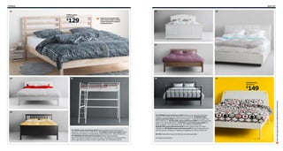 248 Beds

Beds 249

01

05
TARVA queen
bed frame

129

$

06

Made of untreated solid
pine. Color, stain or cover
it with textiles to make it
uniquely yours.

07

02

03

08

09
DUKEN queen
bed frame

149

04

01 TARVA queen bed frame $129 Slatted bed base and mattress sold
separately. Solid pine. RA. 299.300.97 02 NORDLI bed frame $299 Slatted
bed base and mattress sold separately. Painted finish. RA. White 199.031.55
03 TROMSÖ full loft bed frame $169 Mattress sold separately.
Recommended for children 6 years and older. The ladder can mounted on the
left or right side of the bed. Powder-coated steel. RA. White 501.618.30

04 HEMNES queen bed frame $199 Stained, clear lacquered solid pine.
Designer: Carina Bengs. RA. Black-brown 199.315.92 05 BIRKELAND
queen bed frame $399 Painted finish. Designer: J Asshoff/H Brogård. RA.
White 399.062.71 06 FOLLDAL queen bed frame $599 Dyed through grain
leather. RA. White 598.895.53 07 NYVOLL queen bed frame $199 Foil
finish. Designer: Eva Lilja Löwenhielm. RA. Light gray 598.894.97
08 SVELVIK queen bed frame $249 Powder-coated steel. RA. Black
798.895.66 09 DUKEN queen bed frame $149 Powder-coated steel and
100% polyester. Designer: K Hagberg/M Hagberg. RA. White 199.031.84
04–09: Slatted bed base and mattress are sold separately.
RA=Requires Assembly

Scan this page with your mobile device to see more

$

 