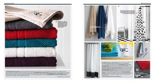 272 Bathroom textiles

Bathroom textiles 273

03

02

01

Elastic sewn into the bottom edge
adds weight, which prevents the
curtain from being drawn towards
your body when showering.

FRÄJEN bath towel

499/ea

$

FRÄJEN is a medium
thickness towel that is
highly absorbent. The
long, fne fbers of the
combed cotton make
the towel softer and
more durable.

Extra thick and soft,
and highly absorbent.

04

06

05

HÄREN bath towel

399/ea

$

07

01 FRÄJEN bath towel $4.99/ea 100% cotton. W28×L55". Beige 701.591.76 Gray 501.591.77 Red 101.591.84 Turquoise 401.591.73 White 301.591.83
Dark lilac 101.591.79 Available in other sizes and colors. Prices vary. 02 ÅFJÄRDEN bath sheet $14.99/ea The long, fine fibers create a softer and more durable
towel. 100% combed cotton. W39×L59". Dark beige 401.906.30 Dark blue 101.906.36 White 701.906.38 03 TVINGEN shower curtain $6.99 Densely-woven
polyester fabric with a water-repellent coating. 100% polyester. 71×71". White/black 302.495.70 Used with RINGSJÖN shower curtain rings 99¢/2pk Last
year’s price $1.29 Rubber. Clear 231.029.00 (Not pictured).
All textiles shown are imported.

04 FÄRGLAV shower curtain $14.99 Densely-woven polyester fabric
with a water-repellent coating. 100% polyester. Designer: Pia Wallén.
71×71". White/black 502.328.56 Shown with RINGSJÖN shower curtain
rings 99¢/12pk Last year’s price $1.29 Rubber. Clear 231.029.00
05 HÄREN series Made of combed cotton; the long, fine fibers create a softer
and more durable towel. Washcloths $2.99/4pk 12×12". Green 701.636.06
Bath towel $3.99/ea W28×L55". Turquoise 101.635.48 White 501.635.46
06 BANDSJÖN hand towel $4.99 Yarn-dyed; the pattern is visible on both
sides. 100% cotton. Designer: Synnöve Mork. W16×L28". Lilac/multicolor
602.039.19 Available in several sizes. Prices vary. 07 TOFTBO bathmat
$9.99/ea Last year’s price $12.99/ea Made of microfiber; ultra soft, absorbent
and dries quickly. 100% polyester microfiber. W24×L35". Red 502.212.97
Gray 502.213.01
See more bath textiles in the IKEA store.

TOFTBO bathmat
last year’s price $12.99/ea

999/ea

$

 
