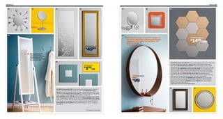 282 Mirrors

01

Mirrors 283

02

03

07

04

05

08

09

10

frame
of
“ The mirror is deeper around the bottomyou
the
and forms a small shelf that

HÖNEFOSS mirrors

1499/10pk

$

can use for your make-up, perfume, cell
phone or wallet.

”

Ola Wihlborg, designer
LEVANGER mirror

4999

$
Mirror, mirror on the
foor. Easy to place,
easy to move, and easy
to store belts, bags
and accessories on the
knobs on the side.

06
MALMA mirror

199/ea

$

STOCKHOLM
mirror

99

$

01 FIGGJO mirror $19.99 Can be used in high humidity areas. Glass and
powder-coated steel. Ø25⅝". Black 101.335.37 02 TRENSUM mirror
$8.99 One side with magnifying mirror. Glass and stainless steel. Ø6¾, H13".
245.244.85 03 UTSIRA mirror $14.99 Can be used in high humidity areas.
Glass. Designer: Sarah Fager. RA. W15×H43¼". 201.821.79
04 LEVANGER mirror $49.99 Hang horizontally or vertically. Glass and foil
finish. W19⅝×H55⅛". Gold-color 501.355.15 05 ISFJORDEN mirror $129
Solid wood, a durable natural material. Glass and stained, clear lacquered solid
pine. Designer: Kai Legaard. RA. W18½×D23¼×H71⅝". White 202.438.37
06 MALMA mirror $1.99/ea Glass and painted finish. 10×10". Turquoise
602.328.32

RA=Requires Assembly

07 MYKEN table mirror $9.99 Can be used in high humidity areas. Glass and
powder-coated steel. Designer: Sigga Heimis. W9⅞×H14⅝". Dark brown
000.738.93 08 HYLKJE mirror $4.99 Double-sided tape included. Glass
and painted finish. Designer: A Wallin Irinarchos/L Widén. 11¾×11¾". Orange
502.302.49 09 HÖNEFOSS mirrors $14.99/10pk Can be added on to, to
make any shape or size. Consists of two different brown tones on the glass,
five pieces of each brown color. Glass. Designer: Julia Treutiger. W7⅛×H8¼".
601.820.59 10 New STOCKHOLM mirror $99 The distinctive grain
pattern in the walnut veneer gives each piece of furniture a unique character.
Glass and clear lacquered walnut veneer. Designer: Ola Wihlborg.
Ø31½×D3⅞". 602.499.60 11 HEMNES mirror $44.99 Hang horizontally
or vertically. Glass and stained, clear lacquered solid pine. W23⅝×H35⅜".
Black-brown 001.228.22 12 SONGE mirror $49.99 Glass and foil finish.
Ø28⅜". Silver-color 801.784.19
See more mirrors in the IKEA store.

11

12

 