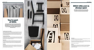 310 Shop at IKEA

Shop at IKEA 311

IKEA-USA.com is
always open
IKEA-USA.com is open 24 hours, 7 days a week.
Our website is full of home furnishing inspiration
and is also a convenient and easy way to shop.

You’re part
of IKEA
The IKEA philosophy is built on the belief of providing
great quality furniture with great looking design at an
affordable price. It’s thanks to you that we have been
able to do it so far. You’re playing a big part. As you will
see in the different parts below, IKEA wouldn’t be
IKEA without you.

Finding the best way to produce
Early in the design process, we decide the price. We simply decide how much we
think something should cost, so as many as possible can afford it. Then we start
looking for the right materials and the smartest ways to produce a product. And
make it with the best qualities in the most environmentally friendly way we can.
It’s a challenge we give ourselves every time. And if we’re not able to do it the
first time, we start all over.
Transportation without air
We hate to transport air. That’s why we avoid doing it. And it’s been the same since
the beginning of our history. Our flat-packs make it possible to transport products
at a low cost with a small impact on the environment. Plus, your new sofa, chair or
table becomes so much easier to bring home.
Self service
At the end of each store is where you’ll find the self-service area. That’s where
you’re becoming a part of IKEA. By picking your flat-packed items yourself, it’s
possible for us to keep the price down. Another much appreciated benefit of
the self-service is that you’re able to bring your new purchases home the very
same day.
Assembly
After getting your furniture home, it’s time for assembly. And that’s when everything comes together. Literally. Not only the actual furniture, but also the philosophy
of IKEA. We do our part, and you do yours – and together we make it possible to
offer great quality products at a low price.

On the web
IKEA-USA.com offers you access to shop and purchase IKEA products 24/7 from
the comfort of your home or from your business.
With more than 10,000 products available for purchase, IKEA-USA.com is a onestop-shop for all of your living room, bedroom, office and kitchen furniture needs...
and there is much more to explore during your visit!
Stop by anytime, we’ll be here!
By Phone
Placing an order for your kitchen or for your business? Or just need a little bit of
extra help making your purchase from home? We have a staff of knowledgeable
sales associates ready to help you when you need. Simply give us a call at
1(800) 434-IKEA (4532).

 