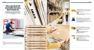 312 Services

You can do it all
yourself, but you
don’t have to
We all have moments with a lack of time or energy.
Moments when we need a helping hand. That’s why
we have additional services for delivery, installation
and assembly.

Services 313

Home Delivery Service Most of our products are designed
and packaged so that you can take them home yourself. But
if you prefer, we can deliver your purchases directly to your
home or office.
Delivery prices start at:

59

$

For more information about our delivery prices
visit IKEA-USA.com/services

Kitchen Installation When you buy an IKEA kitchen and
bathroom, you can save valuable time with professional
installation, especially when it comes to the hard stuff like
fitting sinks, faucets, countertops and appliances. There’s a
range of installation options to fit your needs.
For more information about our installation prices
visit your local IKEA store.

Picking with Delivery Service With the picking with
delivery service, we’ll collect the products on your shopping
list from the self-serve warehouse and deliver everything to
your home or office.
Picking with delivery service prices start at:

99

$

For more information about our picking
with delivery service prices visit
IKEA-USA.com/services

Assembly with Delivery Service IKEA products are
designed to be assembled by you. That way, you save the
most money. However, if you like, we can deliver and put
together your purchases.
Assembly services prices start at:

79

$

(when delivery is purchased)
For more information about our assembly
services prices visit IKEA-USA.com/services
Price tag
On our price tags, you will find useful and thorough product information – as well as
the price of course. IKEA always offers the lowest prices possible. If you then want
to add extra services, such as delivery or assembly, you’ll pay just a little extra. Fair
and square.

 