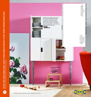 For more information on how to scan see page 9.

SCAN THIS PAGE REGULARLY WITH YOUR MOBILE DEVICE TO GET MORE OFFERS FROM IKEA

Printed in USA

Storage units and artwork must be attached to the wall.

© Inter IKEA Systems B.V. 2013. 30048

2999

$

PRSRT STD
U.S. POSTAGE PAID
IKEA NORTH AMERICA
SERVICES. LLC 9930

MOLGER step stool
902.414.63
See page 144.

IKEA
9930 Franklin Square Dr.
Baltimore, MD 21236

66/ea

$

If you would no longer like to receive this catalog, please visit IKEA-USA.com/remove

STUVA wall cabinet with doors
Four shown. This furniture must
be attached to the wall! Painted
and foil fnish. Requires assembly.
W23⅝×D11¾×H25¼". 790.039.44
Legs sold separately. Shown here for
decorative purposes only.

 
