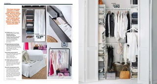 64 Organizing

05 ALGOT
storage system

192

$
›The best storage
solution is often
right before your
eyes. Storing things
under the bed or
inside the foot
stool makes great
use of forgotten
spaces. Perfect for
clunky big bags or
seasonal stuff.‹

02

01 SKUBB series 100% polyester
and polypropylene plastic. White
Organizer with six
compartments $8.99
W13¾×D17¾×H49¼". 002.458.80
Hanging clothes bag $12.99
Touch-and-close fastening
for easy and flexible hanging.
W17¼×D21¾×H53¼".
001.794.65

01 SKUBB
hanging clothes bag

1299

$

02 MALM high queen bed frame
with four storage boxes $399
Slatted bed base and mattress sold
separately. Wood veneer and painted
finish. Designer: Eva Lilja
Löwenhielm. RA. Black-brown
199.316.34

04

03 EKTORP footstool $99.99
Easy to keep clean with a removable,
washable cover. 100% cotton
cover. Imported. RA.
W32¼×L24⅜×H17⅜".
Blekinge white 398.175.57
04 TURBO clothes rack $44.99
Casters make it easy to move.
Suitable for indoor and outdoor use.
Wood plastic composite. Max load
33 lbs. RA. W46⅛×D23¼×H58¼".
Black 401.772.33

03
05 ALGOT storage system $192
You can build ALGOT in many ways
to suit different things and spaces.
With its discrete design, ALGOT
fits in everywhere and gives you
maximum storage where you need
it. Powder-coated steel and painted
finish. Designer: Francis Cayouette.
RA. W47¼–55⅛×D23⅝×H79⅞".
White 499.172.07
RA=Requires Assembly

 