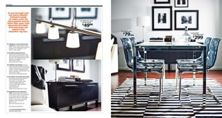 90 Eating

›A see-through pullout party-pleaser.
Extend it easily
to make room for
more guests and let
what they wear help
decorate the table.
And everyone can
admire that
beautiful rug too.‹

01 TIDIG four-spot
pendant lamp

4999

$

03 TOBIAS chair

79/ea

$

04 GLIVARP
extendable table

299

$

01 TIDIG four-spot pendant lamp
$49.99 Mouth-blown glass shade.
Glass, nickel-plated steel and copper.
Hardwire. RA. Shade Ø2". L2'6",
H39-71". 801.706.54
02 BJURSTA sideboard $249
Two smooth-running drawers with
ball-bearing slides and pull-out stop.
Stained, clear lacquered ash veneer.
Designer: Tord Björklund. RA.
W61×D15¾×H26¾".
Brown-black 001.170.24
03 TOBIAS chair $79/ea Seat and
back with restful flexibility; prevents
a static sitting posture and enhances
comfort. Chrome-plated steel and
plastic. Designer: Carl Öjerstam. RA.
W21⅝×D22×H32¼".
Gray/chrome-plated 901.853.20
04 GLIVARP extendable table $299
The table is easy for one person to
pull out alone and adjust for
4-5 people, according to need.
Tempered/safety glass and
chrome-plated steel. Designer:
Carl Öjerstam. RA.
L49¼/74×W33½".
Clear/chrome plated 302.175.26
05 STOCKHOLM rug, flatwoven
$399 The durable, soil-resistant
wool surface makes this rug perfect
in your living room or under your
dining table. 100% Pure New Wool
surface. Cotton warp. Imported.
Designer: Anna Sörensson.
W8'2"×L11'6".
Black/off-white 901.032.54
RA=Requires Assembly
For picking with delivery
service, see p. 313.

02

05

 