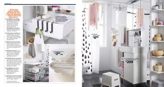 146 Bathroom

07

›Share the
space, double
the function and
triple the pleasure
– wash it all at the
same time.‹
01 LILLÅNGEN 1-door cabinet,
two end units and sink $209
Shelf-like ledge can hold a soap
dish, toothbrush holder, etc.
Stainless steel towel hanger,
soap dish and tray included.
Foil finish and porcelain. RA.
W23⅝×D16⅛×H36¼".
	 White	998.940.91 Shown with
DALSKÄR faucet $79.99 White
powder-coated brass. Requires
installation.	102.400.47

LILLÅNGEN makes the
most of a small bathroom.
Units come in different
widths, depths and heights
to suit the room and make
space for everything.

01

06

02 ALGOT drawer unit $39/ea You
can build ALGOT in many ways to
suit different things and spaces.
Powder-coated steel and painted
finish.	Designer:	Francis	Cayouette.	
RA.	W16⅛×D23⅝×H28⅜".	
	 White	999.127.64

05 TVINGEN
shower curtain

699

$

03 FRÄJEN hand towel $3.99/ea
Made of combed cotton. The long,
fine fibers create a softer and
more	durable	towel.	100%	cotton.	
W16×L28".	White	901.684.67. Other
sizes and colors available. Prices
vary.
04 BOLMEN stool $7.99 Non-skid
protection on underside helps the
stool to stay put. Polypropylene
	 plastic.	Designer:	K	Hagberg/
	 M	Hagberg.	W13×D9×H12¼".	
	 White/black	801.595.19
05 TVINGEN shower curtain $6.99
Elastic sewn into the bottom edge
adds weight and prevents the curtain
from being drawn towards the body.
To be used with shower curtain rings,
sold	separately.	100%	polyester.	
Designer:	Anna	Salander.	71×71".	
White/black	302.495.70

03 FRÄJEN hand towel

399/ea

$

01 LILLÅNGEN 1-door cabinet,
two end units and sink

209

$

02

06 LILLÅNGEN 2-door mirror
cabinet $70 Two adjustable
shelves included. Foil finish,
glass and tempered glass. RA.
W23⅝×D8¼×H25¼".	
	 White	202.051.71
07 ORE shower curtain rod $7.99/ea
Springloaded shower rail; no drilling
required. Powder-coated aluminum.
L43–79".	White	717.563.10
RA=Requires Assembly
All textiles shown are imported.

04

 