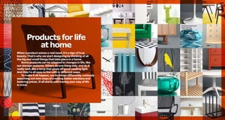 MALIN BLAD full/queen
duvet cover set

See page 260.

2999/3pcs

$

Products for life
at home
When a product solves a real need, it’s a sign of true
beauty. That’s why we start designing by thinking of all
the big and small things that take place in a home.
Some products can be adapted to changes in life, like
our storage systems. Others do one thing only, and do it
really well, like a lamp that gives off good reading light.
And they’re all easy to live with in different ways.
To make it all happen, we do things differently, curiously
searching out new ways of creating better solutions and
lowering prices. It all starts with having your way of life
in mind.

 