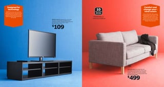 Designed for
technology

Comfort and
change-yourmind covers

10
Year Limited
Warranty
INCLUDED

BESTÅ TV unit has more to it than
what meets the eye. Like vents on the
top that improve circulation around
electronic components and room for
cables and power strips underneath
the vent lid.
BESTÅ TV unit Adjustable shelves. Can be wall
mounted or free standing. Adjustable feet for
leveling and stability. Foil fnish. Requires assembly.
Max load 176 lbs. W70⅞×D15¾×H12⅝".
Black-brown 802.184.58

This is KARLSTAD. With cushions
that give support and comfort. With
possibilities to add a chaise or an
armchair. And with covers in many
styles, so you can mix and match
and get new ones when you want to
change. Prices may vary.

KARLSTAD sofas have a
10-year limited warranty.
► Find out more on page 315.

109

$

KARLSTAD sofa Easy to keep clean with
removable, dry clean only cover. Cotton, linen,
viscose/rayon and polyester cover. Imported.
Designer: Tord Björklund. Requires assembly.
W80¾×D36⅝×H31½". Isunda gray 298.756.80
last year’s price $599

499

$

 