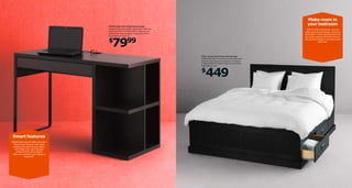 Make room in
your bedroom

MICKE desk with integrated storage
Painted fnish and powder-coated steel. Requires
assembly. W47¼×D19⅝×H29½". Black-brown
402.448.50 Also available: White 202.448.51
White/pink 802.522.87

With the FJELL bed frame, you can
make room for your things - even in a
small space. That’s because there are
four large, spacious drawers that you
can put your clothes in, as well as your
bed linen.

7999

$

FJELL queen bed frame with storage
Slatted bed base and mattress sold separately.
Stained, clear lacquered solid pine. Designer:
T Christensen/K Legaard. Requires assembly.
Black 899.101.00

449

$

Smart features
MICKE desk may be small, but it has
lots of smart features. Like cable
outlets at the back to keep cables
out of sight, four open storage
compartments and a drawer
where you can store your laptop or
keyboard.

 