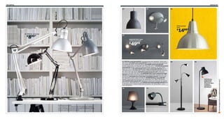 196 Lighting

Lighting 197

04

05

06

FOTO pendant
lamp

1499*

$
01 TERTIAL work lamp

8

$

99*

07
BAROMETER 5-spot
ceiling track light

4999

$

02

03

10

RA=Requires Assembly
*In compliance with California Title 20 regulations, lighting
prices and features may vary in the state of California. Please
see your local IKEA store for details.

11

08

09

HEKTAR has
large knobs
that let you
direct the light.
Just like a
spotlight in
the theater.

Scan this page with your mobile device to see more

01 TERTIAL work lamp $8.99* Lacquered steel. RA. Shade Ø7". Silver-color
203.703.83 02 ARÖD work lamp $39.99* Powder-coated steel and aluminum.
RA. Shade Ø6, H20¼". Gray 601.487.01 03 FORSÅ work lamp $29.99*
Powder-coated steel. RA. Base Ø6, H20". Black 801.467.77 04 HEKTAR pendant
lamp $29.99 Powder-coated and galvanized steel. Hardwire. RA. Ø9, H10¼".
Black 402.165.31 05 CENTIGRAD LED 5-spot ceiling light $89.99 Built-in
LED light source. Dimmable light. Powder-coated and galvanized steel. Hardwire.
RA. Silver-color 502.165.02 06 FOTO pendant lamp $14.99* Lacquered
aluminum. RA. Ø10". 901.281.79 07 BAROMETER 5-spot ceiling track light
$49.99 Adjustable arms and spotlights. Nickel-plated steel. Hardwire. RA. L52".
202.625.81 08 KVART floor lamp with 3 spotlights $49.99* Painted steel.
RA. Base Ø9⅞, H69¼". Black 102.260.27 09 HEKTAR floor lamp $69.99*
Powder-coated steel and aluminum. RA. Shade Ø12, H71". Black 702.165.44
10 LAMPAN table lamp $4.99* SAN plastic. Polypropylene shade. RA. Shade
Ø7½, H11½". Black 900.961.02 11 TISDAG LED clamp spotlight $29.99 Builtin LED light source. Powder-coated steel and plastic. RA. Shade Ø3⅞". L12¼".
Gray 102.163.30

 
