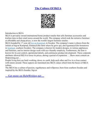The Culture Of IKEA
Introduction to IKEA
IKEA is privately owned international home product retailer that sells furniture accessories and
kitchen item in their retail stores around the world. The company which took the initiative furniture
at affordable and cheap prices, is now the world's largest furniture retailer.
IKEA founded by 17 year old Ingvar Kamprad, in Sweden. The company's name is drawn from the
initials of Ingvar Kamprad, Elmtaryd (the farm where he grew up), and Agunnaryd (his hometown
in Småland, southern Sweden). The company is known for modern designs, in various appliances
and furniture, and its interior design work with eco–friendly simplicity. Furthermore, the firm is
known for its cost control, operational details, and continuous product development. These corporate
attributes allowed IKEA to lower its prices, during a period of expansion. ... Show more content on
Helpwriting.net ...
People living here are hard–working, down–to–earth, help each other and live in a close contact
with nature around. These aspects are translated into IKEA values which form the basics of IKEA
culture.
The IKEA has a culture of passion, togetherness and willpower, born from southern Sweden and
inspired by the IKEA founder, Ingvar
... Get more on HelpWriting.net ...
 
