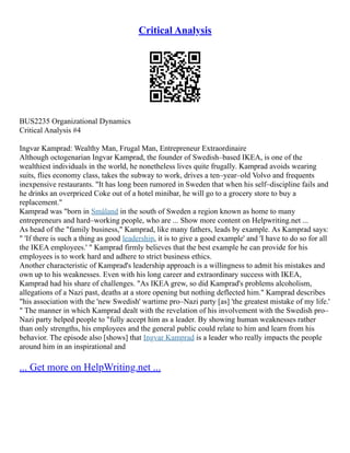 Critical Analysis
BUS2235 Organizational Dynamics
Critical Analysis #4
Ingvar Kamprad: Wealthy Man, Frugal Man, Entrepreneur Extraordinaire
Although octogenarian Ingvar Kamprad, the founder of Swedish–based IKEA, is one of the
wealthiest individuals in the world, he nonetheless lives quite frugally. Kamprad avoids wearing
suits, flies economy class, takes the subway to work, drives a ten–year–old Volvo and frequents
inexpensive restaurants. "It has long been rumored in Sweden that when his self–discipline fails and
he drinks an overpriced Coke out of a hotel minibar, he will go to a grocery store to buy a
replacement."
Kamprad was "born in Småland in the south of Sweden a region known as home to many
entrepreneurs and hard–working people, who are ... Show more content on Helpwriting.net ...
As head of the "family business," Kamprad, like many fathers, leads by example. As Kamprad says:
" 'If there is such a thing as good leadership, it is to give a good example' and 'I have to do so for all
the IKEA employees.' " Kamprad firmly believes that the best example he can provide for his
employees is to work hard and adhere to strict business ethics.
Another characteristic of Kamprad's leadership approach is a willingness to admit his mistakes and
own up to his weaknesses. Even with his long career and extraordinary success with IKEA,
Kamprad had his share of challenges. "As IKEA grew, so did Kamprad's problems alcoholism,
allegations of a Nazi past, deaths at a store opening but nothing deflected him." Kamprad describes
"his association with the 'new Swedish' wartime pro–Nazi party [as] 'the greatest mistake of my life.'
" The manner in which Kamprad dealt with the revelation of his involvement with the Swedish pro–
Nazi party helped people to "fully accept him as a leader. By showing human weaknesses rather
than only strengths, his employees and the general public could relate to him and learn from his
behavior. The episode also [shows] that Ingvar Kamprad is a leader who really impacts the people
around him in an inspirational and
... Get more on HelpWriting.net ...
 