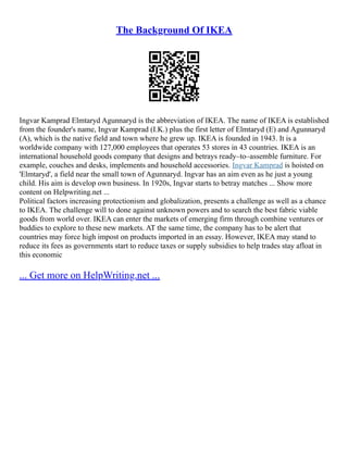 The Background Of IKEA
Ingvar Kamprad Elmtaryd Agunnaryd is the abbreviation of IKEA. The name of IKEA is established
from the founder's name, Ingvar Kamprad (I.K.) plus the first letter of Elmtaryd (E) and Agunnaryd
(A), which is the native field and town where he grew up. IKEA is founded in 1943. It is a
worldwide company with 127,000 employees that operates 53 stores in 43 countries. IKEA is an
international household goods company that designs and betrays ready–to–assemble furniture. For
example, couches and desks, implements and household accessories. Ingvar Kamprad is hoisted on
'Elmtaryd', a field near the small town of Agunnaryd. Ingvar has an aim even as he just a young
child. His aim is develop own business. In 1920s, Ingvar starts to betray matches ... Show more
content on Helpwriting.net ...
Political factors increasing protectionism and globalization, presents a challenge as well as a chance
to IKEA. The challenge will to done against unknown powers and to search the best fabric viable
goods from world over. IKEA can enter the markets of emerging firm through combine ventures or
buddies to explore to these new markets. AT the same time, the company has to be alert that
countries may force high impost on products imported in an essay. However, IKEA may stand to
reduce its fees as governments start to reduce taxes or supply subsidies to help trades stay afloat in
this economic
... Get more on HelpWriting.net ...
 