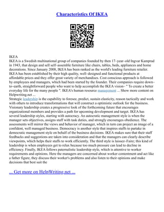 Characteristics Of IKEA
IKEA
IKEA is a Swedish multinational group of companies founded by then 17–year–old Ingvar Kamprad
in 1943, that design and sell self–assemble furniture like chairs, tables, beds, appliances and home
decorations. Since January 2008, IKEA has been ranked as the world's leading furniture retailer.
IKEA has been established by their high quality, well–designed and functional products at
affordable prices and they offer great variety of merchandises. Cost conscious approach is followed
by employees and managers, which had been started by the founder. Their companies require down–
to–earth, straightforward people who want to help accomplish the IKEA vision– " To create a better
everyday life for the many people ". IKEA's human resource management ... Show more content on
Helpwriting.net ...
Strategic leadership is the capability to foresee, predict, sustain elasticity, reason tactically and work
with others to introduce transformations that will construct a optimistic outlook for the business.
Visionary leadership creates a progressive look of the forthcoming future that encourages
organizational members and provides a path for upcoming development and target. IKEA has
several leadership styles, starting with autocracy. An autocratic management style is when the
manager sets objectives, assigns staff with task duties, and strongly encourages obedience. The
assessments will mirror the views and behavior of manager, which in turn can project an image of a
confident, well managed business. Democracy is another style that inspires staffs to partake in
democratic management style on behalf of the business decisions. IKEA makes sure that their staff
feedbacks and suggestions are taken into consideration and that the managers can clearly describe
viewpoints, which helps their staffs to work efficiently. The third style is laissez–Faire; this kind of
leadership is when employees get to relax because too much pressure can lead to decline in
efficiency. Finally, IKEA follows paternalistic leadership style, which is attentive to worker
requirements and opinions. Here the managers are concerned about worker contentment and act like
a father figure, they discuss their worker's problems and also listen to their opinions and make
decisions that best suit the
... Get more on HelpWriting.net ...
 