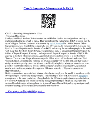 Case 3: Inventory Management In IKEA
CASE 3 : Inventory management in IKEA
–Company Description
Ready to combined furniture, home accessories and kitchen devices are designed and sold by a
multinational gathering which is IKEA. Their central is in the Netharlands. IKEA is known that the
world's biggest furniture company. It is founded by Ingvar Kamprad in 1943 in Sweden. When
Ingvar Kamprad was founded the company, he was 17 years old. In November 2015, his name was
listed in Forbes Magazine as the founder of the IKEA and among the ten richest people in the world
with more than 40 billion dollars fortune. The company's name is an acronym that comprises of the
initials of Ingvar Kamprad, Elmtaryd , and Agunnaryd. Ingvar Kamprad is founder of IKEA. He
grew up at the farm which is Elmtaryd. Agunnaryd is his hometown where is in the Southern
Western. There are two things what makes special IKEA, are eco–friendly and modernist. Their
various types of appliances and furniture are always designed very modern and also their interior
design work is frequently connected with an eco–friendly simplicity. Moreover, over the ten years
period of worldwide extension, because of the company's attention to cost control, operational
details, and continuous product development, IKEA can lower its ... Show more content on
Helpwriting.net ...
If this company is so successful and it is one of the best examples on the world, it must have really
strong strategies to eliminate these problems. These strategies make IKEA successful. Inventory
management is the most crucial part of supply chain for IKEA's strategies in other word solutions.
For the IKEA there are four crucial inventory management strategies which are long–term and
sustainable relationships with suppliers, do it yourself assembly and flat packaging, cost per touch
inventory strategy and lastly min/max inventory replenishment
... Get more on HelpWriting.net ...
 