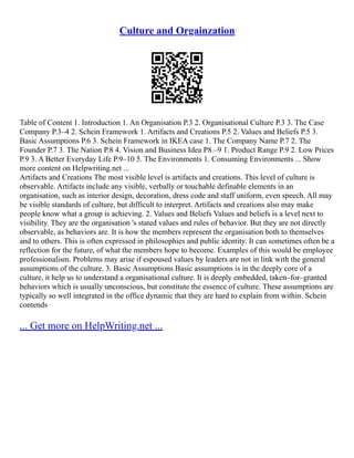 Culture and Orgainzation
Table of Content 1. Introduction 1. An Organisation P.3 2. Organisational Culture P.3 3. The Case
Company P.3–4 2. Schein Framework 1. Artifacts and Creations P.5 2. Values and Beliefs P.5 3.
Basic Assumptions P.6 3. Schein Framework in IKEA case 1. The Company Name P.7 2. The
Founder P.7 3. The Nation P.8 4. Vision and Business Idea P8.–9 1. Product Range P.9 2. Low Prices
P.9 3. A Better Everyday Life P.9–10 5. The Environments 1. Consuming Environments ... Show
more content on Helpwriting.net ...
Artifacts and Creations The most visible level is artifacts and creations. This level of culture is
observable. Artifacts include any visible, verbally or touchable definable elements in an
organisation, such as interior design, decoration, dress code and staff uniform, even speech. All may
be visible standards of culture, but difficult to interpret. Artifacts and creations also may make
people know what a group is achieving. 2. Values and Beliefs Values and beliefs is a level next to
visibility. They are the organisation 's stated values and rules of behavior. But they are not directly
observable, as behaviors are. It is how the members represent the organisation both to themselves
and to others. This is often expressed in philosophies and public identity. It can sometimes often be a
reflection for the future, of what the members hope to become. Examples of this would be employee
professionalism. Problems may arise if espoused values by leaders are not in link with the general
assumptions of the culture. 3. Basic Assumptions Basic assumptions is in the deeply core of a
culture, it help us to understand a organisational culture. It is deeply embedded, taken–for–granted
behaviors which is usually unconscious, but constitute the essence of culture. These assumptions are
typically so well integrated in the office dynamic that they are hard to explain from within. Schein
contends
... Get more on HelpWriting.net ...
 
