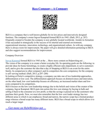 Ikea Company : A Company
IKEA is a company that is well known globally for its low prices and innovatively designed
furniture. The company's owner Ingvar Kamprad formed IKEA in 1943. (Daft, 2013, p. 287)
Originally created in Sweden the company is now globally located worldwide. Amidst its formation
it has succeeded in strategically in the success of its internal and external environment,
organizational structure, innovation, technology, and organizational culture. As with any company
there is always room for improvement. My paper will give detailed information pertaining to IKEA
and also suggest recommendations for improvement.
Company Overview
Ingvar Kamprad formed IKEA in 1943 at the ... Show more content on Helpwriting.net ...
The vision of the company is to create a better everyday life. Its operating goals are the following; to
provide ideas for home furnishings, to create a highly efficient sales department, to serve customers
well, and to give the customer the idea that a day of shopping at IKEA is an event for the entire
family. In comparison to other company's and its competitors the core competency for the company
is self–serving method. (Daft, 2013, p.287–288)
In looking at Porter's competitive strategy, a company can take one of two leadership approaches,
differentiation or low–cost. The differentiation approach focuses on distinctiveness and innovation,
on the other hand, low–cost leadership focuses on efficiency, an increased market share and low–
costs compared to its competitors.
IKEA focuses on the low–cost leadership strategy due to the beliefs and vision of the creator of the
company, Ingvar Kamprad. IKEA puts into action this low cost strategy by buying in bulk and
selling it back to the consumer at a low profit, so that the savings is passed on to the customers who
purchase their goods. Now, we must also remember that the low–cost leader strategy has two
different areas in which it can emphasize; broad and narrow, the narrow scope has a limited product
range whereas a broad scope has many different items. IKEA has a broad scope in which allows it to
reach a larger target
... Get more on HelpWriting.net ...
 