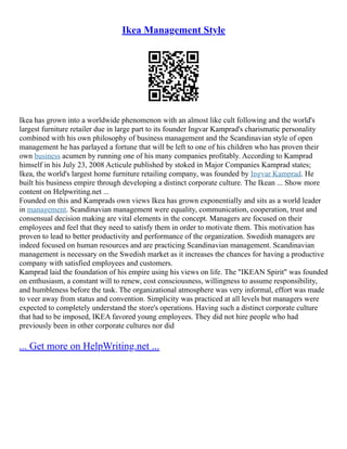 Ikea Management Style
Ikea has grown into a worldwide phenomenon with an almost like cult following and the world's
largest furniture retailer due in large part to its founder Ingvar Kamprad's charismatic personality
combined with his own philosophy of business management and the Scandinavian style of open
management he has parlayed a fortune that will be left to one of his children who has proven their
own business acumen by running one of his many companies profitably. According to Kamprad
himself in his July 23, 2008 Acticule published by stoked in Major Companies Kamprad states;
Ikea, the world's largest home furniture retailing company, was founded by Ingvar Kamprad. He
built his business empire through developing a distinct corporate culture. The Ikean ... Show more
content on Helpwriting.net ...
Founded on this and Kamprads own views Ikea has grown exponentially and sits as a world leader
in management. Scandinavian management were equality, communication, cooperation, trust and
consensual decision making are vital elements in the concept. Managers are focused on their
employees and feel that they need to satisfy them in order to motivate them. This motivation has
proven to lead to better productivity and performance of the organization. Swedish managers are
indeed focused on human resources and are practicing Scandinavian management. Scandinavian
management is necessary on the Swedish market as it increases the chances for having a productive
company with satisfied employees and customers.
Kamprad laid the foundation of his empire using his views on life. The "IKEAN Spirit" was founded
on enthusiasm, a constant will to renew, cost consciousness, willingness to assume responsibility,
and humbleness before the task. The organizational atmosphere was very informal, effort was made
to veer away from status and convention. Simplicity was practiced at all levels but managers were
expected to completely understand the store's operations. Having such a distinct corporate culture
that had to be imposed, IKEA favored young employees. They did not hire people who had
previously been in other corporate cultures nor did
... Get more on HelpWriting.net ...
 