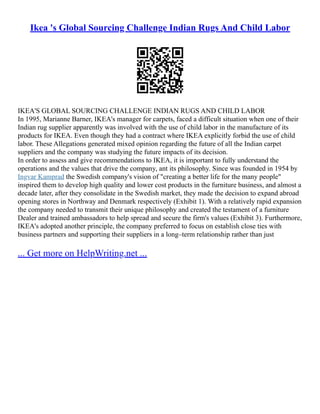 Ikea 's Global Sourcing Challenge Indian Rugs And Child Labor
IKEA'S GLOBAL SOURCING CHALLENGE INDIAN RUGS AND CHILD LABOR
In 1995, Marianne Barner, IKEA's manager for carpets, faced a difficult situation when one of their
Indian rug supplier apparently was involved with the use of child labor in the manufacture of its
products for IKEA. Even though they had a contract where IKEA explicitly forbid the use of child
labor. These Allegations generated mixed opinion regarding the future of all the Indian carpet
suppliers and the company was studying the future impacts of its decision.
In order to assess and give recommendations to IKEA, it is important to fully understand the
operations and the values that drive the company, ant its philosophy. Since was founded in 1954 by
Ingvar Kamprad the Swedish company's vision of "creating a better life for the many people"
inspired them to develop high quality and lower cost products in the furniture business, and almost a
decade later, after they consolidate in the Swedish market, they made the decision to expand abroad
opening stores in Northway and Denmark respectively (Exhibit 1). With a relatively rapid expansion
the company needed to transmit their unique philosophy and created the testament of a furniture
Dealer and trained ambassadors to help spread and secure the firm's values (Exhibit 3). Furthermore,
IKEA's adopted another principle, the company preferred to focus on establish close ties with
business partners and supporting their suppliers in a long–term relationship rather than just
... Get more on HelpWriting.net ...
 