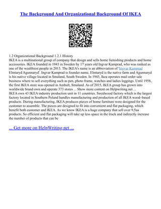The Background And Organizational Background Of IKEA
1.2 Organizational Background 1.2.1 History
IKEA is a multinational group of company that design and sells home furnishing products and home
accessories. IKEA founded in 1943 in Sweden by 17 years old Ingvar Kamprad, who was ranked as
one of the wealthiest people in 2013. The IKEA's name is an abbreviation of 'Ingvar Kamprad
Elmtaryd Agunnaryd'. Ingvar Kamprad is founder name, Elmtaryd is the native farm and Agunnaryd
is his native village located in Smaland, South Sweden. In 1943, Ikea operates mail order sale
business where to sell everything such as pen, photo frame, watches and ladies leggings. Until 1958,
the first IKEA store was opened in Amhult, Smaland. As of 2015, IKEA group has grown into
worldwide brand own and operate 373 stores ... Show more content on Helpwriting.net ...
IKEA own 43 IKEA industry production unit in 11 countries. Swedwood factory which is the largest
factory located in Southern Poland handles manufacturing and production of all IKEA wood–based
products. During manufacturing, IKEA produces pieces of home furniture were designed for the
customer to assemble. The pieces are designed to fit into convenient and flat packaging, which
benefit both customer and IKEA. As we know IKEA is a huge company that sell over 9,5aa
products. So efficient and flat packaging will take up less space in the truck and indirectly increase
the number of products that can be
... Get more on HelpWriting.net ...
 