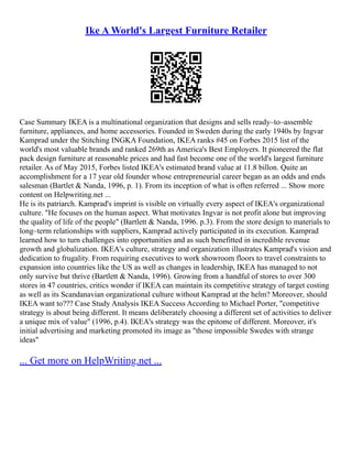 Ike A World's Largest Furniture Retailer
Case Summary IKEA is a multinational organization that designs and sells ready–to–assemble
furniture, appliances, and home accessories. Founded in Sweden during the early 1940s by Ingvar
Kamprad under the Stitching INGKA Foundation, IKEA ranks #45 on Forbes 2015 list of the
world's most valuable brands and ranked 269th as America's Best Employers. It pioneered the flat
pack design furniture at reasonable prices and had fast become one of the world's largest furniture
retailer. As of May 2015, Forbes listed IKEA's estimated brand value at 11.8 billon. Quite an
accomplishment for a 17 year old founder whose entrepreneurial career began as an odds and ends
salesman (Bartlet & Nanda, 1996, p. 1). From its inception of what is often referred ... Show more
content on Helpwriting.net ...
He is its patriarch. Kamprad's imprint is visible on virtually every aspect of IKEA's organizational
culture. "He focuses on the human aspect. What motivates Ingvar is not profit alone but improving
the quality of life of the people" (Bartlett & Nanda, 1996. p.3). From the store design to materials to
long–term relationships with suppliers, Kamprad actively participated in its execution. Kamprad
learned how to turn challenges into opportunities and as such benefitted in incredible revenue
growth and globalization. IKEA's culture, strategy and organization illustrates Kamprad's vision and
dedication to frugality. From requiring executives to work showroom floors to travel constraints to
expansion into countries like the US as well as changes in leadership, IKEA has managed to not
only survive but thrive (Bartlett & Nanda, 1996). Growing from a handful of stores to over 300
stores in 47 countries, critics wonder if IKEA can maintain its competitive strategy of target costing
as well as its Scandanavian organizational culture without Kamprad at the helm? Moreover, should
IKEA want to??? Case Study Analysis IKEA Success According to Michael Porter, "competitive
strategy is about being different. It means deliberately choosing a different set of activities to deliver
a unique mix of value" (1996, p.4). IKEA's strategy was the epitome of different. Moreover, it's
initial advertising and marketing promoted its image as "those impossible Swedes with strange
ideas"
... Get more on HelpWriting.net ...
 