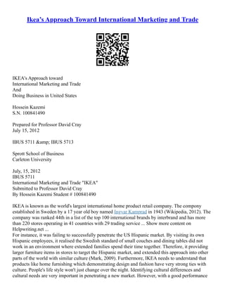 Ikea’s Approach Toward International Marketing and Trade
IKEA's Approach toward
International Marketing and Trade
And
Doing Business in United States
Hossein Kazemi
S.N. 100841490
Prepared for Professor David Cray
July 15, 2012
IBUS 5711 &amp; IBUS 5713
Sprott School of Business
Carleton University
July, 15, 2012
IBUS 5711
International Marketing and Trade "IKEA"
Submitted to Professor David Cray
By Hossein Kazemi Student # 100841490
IKEA is known as the world's largest international home product retail company. The compony
established in Sweden by a 17 year old boy named Ingvar Kamprad in 1943 (Wikipedia, 2012). The
company was ranked 44th in a list of the top 100 international brands by interbrand and has more
than 220 stores operating in 41 countries with 29 trading service ... Show more content on
Helpwriting.net ...
For instance, it was failing to successfully penetrate the US Hispanic market. By visiting its own
Hispanic employees, it realised the Swedish standard of small couches and dining tables did not
work in an environment where extended families spend their time together. Therefore, it providing
larger furniture items in stores to target the Hispanic market, and extended this approach into other
parts of the world with similar culture (Mark, 2009). Furthermore, IKEA needs to understand that
products like home furnishing which demonstrating design and fashion have very strong ties with
culture. People's life style won't just change over the night. Identifying cultural differences and
cultural needs are very important in penetrating a new market. However, with a good performance
 