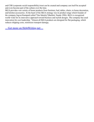 and CSR (corporate social responsibility) trust can be created and company can itself be accepted
and even become part of the culture over the time.
IKEA provides vast variety of home products from furniture, bed, tables, chairs, to home decoration,
and kitchen accessories. At the heart of the IKEA strategy was its product range which founder of
the company Ingvar Kampard called "Our Identity"(Bartlett, Nanda 1996). IKEA is recognized
world–wide for its innovative approach toward business and stylish designs. The company has used
innovation for cost leadership. "Almost all IKEA products are designed for flat packaging, which
reduces shipping costs, minimizes transport damage,
... Get more on HelpWriting.net ...
 