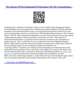The Impact Of Environmental Performance On The Consumption...
Companies face a multitude of challenges when it comes to Supply Chain management ranging
from profitability and cost management to visibility and customer satisfaction. With the increased
awareness of environmental practices, there is an expectation that businesses should evolve to be
more environmentally conscious. As stated from a 1987 Brundtland Report known as "Our Common
Future", (WCED, 1987) sustainable development is one that "meets the needs of the present without
compromising the ability of future generations to meet their own needs." The influence of
environmental performance is a growing decision criteria for customers in the consumption of
products/services. This is evident from a survey conducted by the Natural Marketing Institute
(Kaiser, 2008) which reveals that 30 percent of American consumers are willing to pay 20 percent
more for products made in an environmentally friendly and sustainable way.
A growing number of companies are working towards incorporating environmental and socially
responsible business practices to their value chains, from suppliers to customers. By doing so, the
not only tackle the many risks, social and environmental, and challenges inherent in supply chain
management, but also reap the many benefits that supply chain sustainability can offer.
IKEA, one of the world's largest retailers is on the forefront of successful sustainable supply chains:
from raw material acquisition to delivering the final product to the customers. They work
... Get more on HelpWriting.net ...
 
