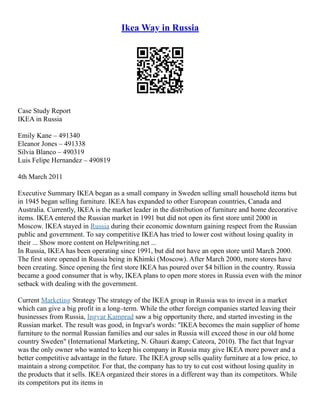 Ikea Way in Russia
Case Study Report
IKEA in Russia
Emily Kane – 491340
Eleanor Jones – 491338
Silvia Blanco – 490319
Luis Felipe Hernandez – 490819
4th March 2011
Executive Summary IKEA began as a small company in Sweden selling small household items but
in 1945 began selling furniture. IKEA has expanded to other European countries, Canada and
Australia. Currently, IKEA is the market leader in the distribution of furniture and home decorative
items. IKEA entered the Russian market in 1991 but did not open its first store until 2000 in
Moscow. IKEA stayed in Russia during their economic downturn gaining respect from the Russian
public and government. To say competitive IKEA has tried to lower cost without losing quality in
their ... Show more content on Helpwriting.net ...
In Russia, IKEA has been operating since 1991, but did not have an open store until March 2000.
The first store opened in Russia being in Khimki (Moscow). After March 2000, more stores have
been creating. Since opening the first store IKEA has poured over $4 billion in the country. Russia
became a good consumer that is why, IKEA plans to open more stores in Russia even with the minor
setback with dealing with the government.
Current Marketing Strategy The strategy of the IKEA group in Russia was to invest in a market
which can give a big profit in a long–term. While the other foreign companies started leaving their
businesses from Russia, Ingvar Kamprad saw a big opportunity there, and started investing in the
Russian market. The result was good, in Ingvar's words: "IKEA becomes the main supplier of home
furniture to the normal Russian families and our sales in Russia will exceed those in our old home
country Sweden" (International Marketing, N. Ghauri &amp; Cateora, 2010). The fact that Ingvar
was the only owner who wanted to keep his company in Russia may give IKEA more power and a
better competitive advantage in the future. The IKEA group sells quality furniture at a low price, to
maintain a strong competitor. For that, the company has to try to cut cost without losing quality in
the products that it sells. IKEA organized their stores in a different way than its competitors. While
its competitors put its items in
 